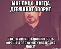 Мое лицо, когда девушка говорит что с мужчиной должно быть хорошо, а плохо жить она и сама может