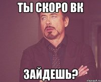 Ты скоро вк зайдешь?