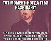 тот момент, когда тебя называют ватником и путиноидом, потому что ты против правоцентристской власти на украине и поддерживаешь юго-восток