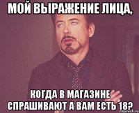 мой выражение лица, когда в магазине спрашивают А ВАМ ЕСТЬ 18?