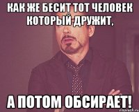 как же бесит тот человек который дружит, а потом обсирает!