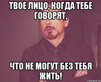 Твое лицо, когда тебе говорят, что не могут без тебя жить!