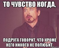 то чувство когда, подруга говорит, что кроме него никого не полюбит.