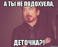 а ты не подохуела, деточка?!