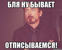 Бля ну бывает Отписываемся!