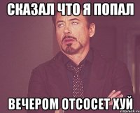 Сказал что я попал Вечером отсосет хуй