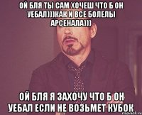 ой бля ты сам хочеш что б он уебал)))как и все болелы арсенала))) ой бля я захочу что б он уебал если не возьмет кубок