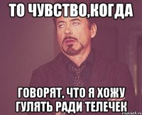 То чувство,когда говорят, что я хожу гулять ради телечек