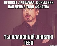 приивет ,Гришаааа ,Донушкин как дела я твоя фанатка Ты классный ,люблю тебя