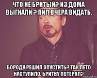 Что не бритый? Из дома выгнали ? Пил вчера видать. Бороду решил опустить? Так лето наступило. Бритву потерял?