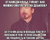 ОТ КАМЕДИ КЛАБА ТУПЕЮТ. КАК МОЖНО СМОТРЕТЬ ЭТИХ ДЕБИЛОВ? ЗА ЧТО ИМ ДЕНЬГИ ВООБЩЕ ПЛАТЯТ? УВЛЕКАЙСЯ ЧЕМ-ТО ПОЛЕЗНЫМ! ТАМ ЖЕ ПОШЛОСТЬ И ГЕЙСКИЕ ШУТКИ