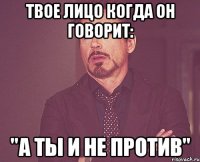 Твое лицо когда он говорит: "А ты и не против"