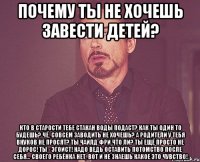 Почему ты не хочешь завести детей? Кто в старости тебе стакан воды подаст? Как ты один то будешь? Чё, совсем заводить не хочешь? А родители у тебя внуков не просят? Ты чайлд фри что ли? Ты ещё просто не дорос! Ты - эгоист! Надо ведь оставить потомство после себя... Своего ребёнка нет, вот и не знаешь какое это чувство!