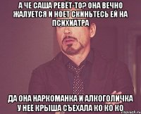 а че Саша ревёт-то? она вечно жалуется и ноет скиньтесь ей на психиатра да она наркоманка и алкоголичка у неё крыша съехала КО КО КО