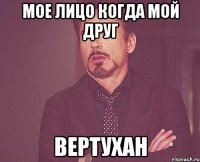 МОЕ ЛИЦО КОГДА МОЙ ДРУГ ВЕРТУХАН