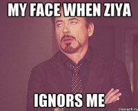 my face when ziya ignors me