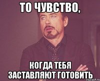 то чувство, когда тебя заставляют готовить