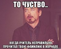 То чуство.. Когда учитель неправильно прочитал твою фамилию в журнале