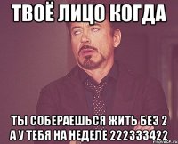 твоё лицо когда ты собераешься жить без 2 а у тебя на неделе 222333422