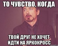 то чувство, когда твой друг не хочет идти на ЯРКОкросс