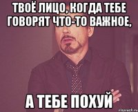 Твоё лицо, когда тебе говорят что-то важное, А тебе похуй