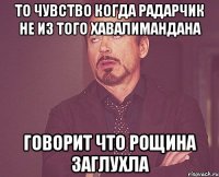 то чувство когда радарчик не из того хавалимандана говорит что рощина заглухла