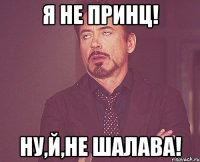 Я не принц! Ну,й,не шалава!