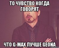 То чувство когда говорят что G-MAX лучше GEONA