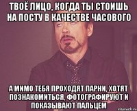 Твоё лицо, когда ты стоишь на посту в качестве часового а мимо тебя проходят парни, хотят познакомиться, фотографируют и показывают пальцем