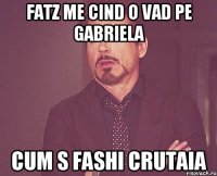 Fatz me cind o vad pe Gabriela Cum s fashi crutaia