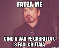 Fatza me Cind o vad pe Gabriela c s fasi crutaia