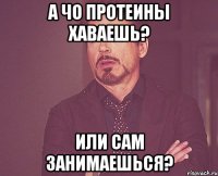 а чо протеины хаваешь? или сам занимаешься?