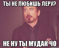 ты не любишь Леру? не ну ты мудак чо