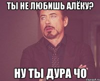 ты не любишь Алёку? ну ты дура чо