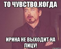 То чувство,когда Ирина не выходит на лицу!