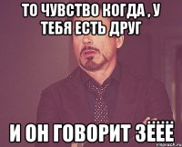 То чувство когда , у тебя есть друг и он говорит ЗЁЁЁ