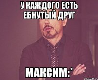 У каждого есть ебнутый друг Максим:*