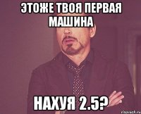 этоже твоя первая машина нахуя 2.5?