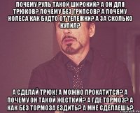 Почему руль такой широкий? А он для трюков? почему без грипсов? а почему колеса как будто от тележки? А за сколько купил? А сделай трюк! А можно прокатится? А почему он такой жесткий? А где тормоз? А как без тормоза ездить? А мне сделаешь?