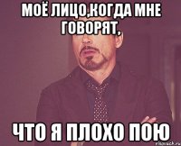 моё лицо,когда мне говорят, что я плохо пою