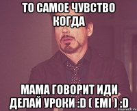 то самое чувство когда мама говорит иди делай уроки :D ( Emi ) :D