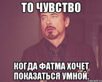 то чувство когда Фатма хочет показаться умной.