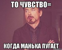 То чувство= когда Манька пугает