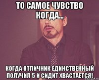 То самое чувство когда... когда отличник единственный получил 5 и сидит хвастается!