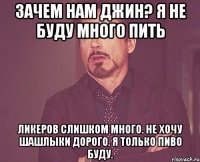 Зачем нам джин? Я не буду много пить Ликеров слишком много. Не хочу шашлыки Дорого. Я только пиво буду.