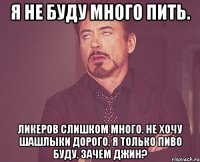 Я не буду много пить. Ликеров слишком много. Не хочу шашлыки Дорого. Я только пиво буду. Зачем джин?