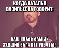 Когда Наталья Васильевна говорит: Ваш класс самый худший за 14 лет работы!