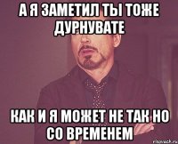 а я заметил ты тоже дурнувате как и я может не так но со временем