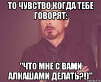 То чувство,когда тебе говорят: "что мне с вами алкашами делать?!)"