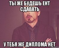 Ты же будешь ент сдавать У ТЕБЯ же диплома нет